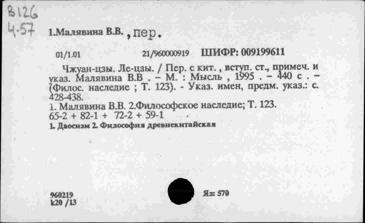 ﻿ц-я
ЕМалявина ВЛ. i пер.
01/1.01	21/960000919 ШИФР: 009199611
Чжуан-цзы. Ле-цзы. / Пер. с кит., вступ. ст., примем, и указ. Малявина В.В . - М. : Мысль , 1995 . - 440 с . -(Филос. наследие ; Т. 123). - Указ, имен, предм. указ.: с. 428-438.	„
1. Малявина В.В. 2.Философское наследие; Т. 123. 65-2 + 82-1 + 72-2 + 59-1
1. Даосизм 2. Философия древнекитайская
960219 к20 /13
Ях 579